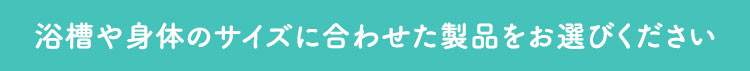 浴槽や身体のサイズに合わせた製品をお選びください