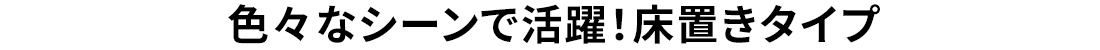 色々なシーンで活躍！床置きタイプ