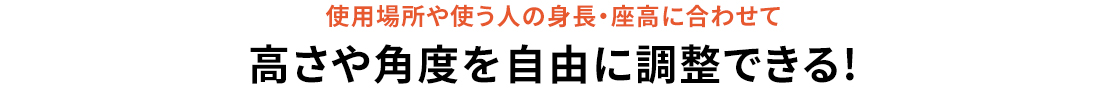 使用場所や使う人の身長・座高に合わせて、高さや角度を自由に調節できる！