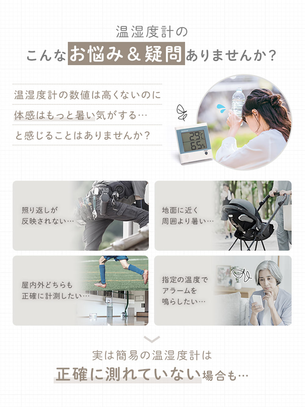 照り返しが反映されない、地面に近く、周囲より暑い、屋内外どちらも正確に計測したいなどの温湿度計のお悩みや疑問はありませんか？実は簡易の温湿度計は、正確に測れていない場合もあります。