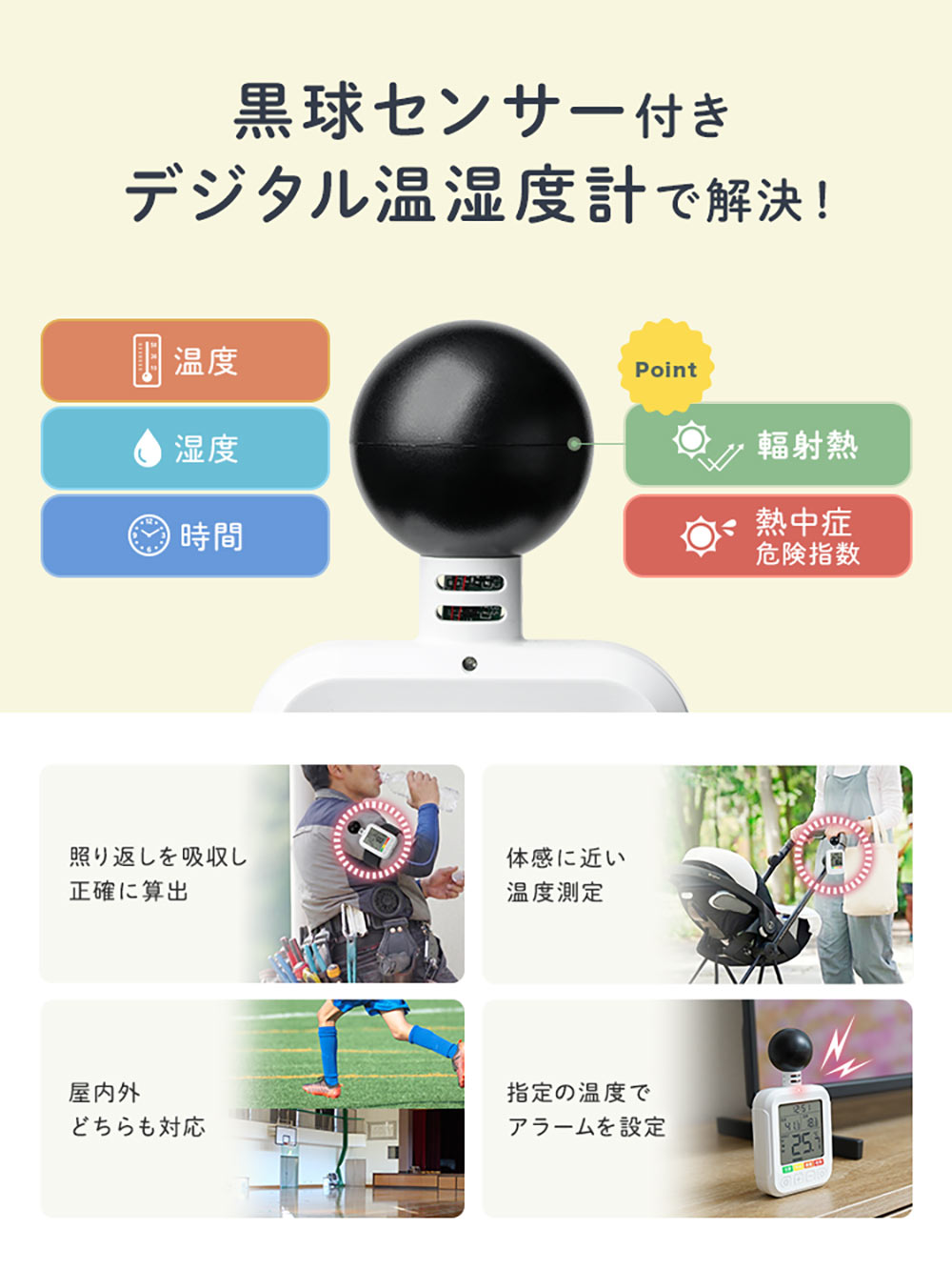 本製品の黒球センサー付きデジタル温湿度計で解決！照り返しを吸収し、正確に算出、体感に近い温度測定が可能で、屋内外どちらにも対応しています。指定の温度でアラームの設定も可能です。
