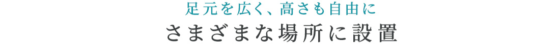 足元を広く、高さも自由に。さまざまな場所に設置