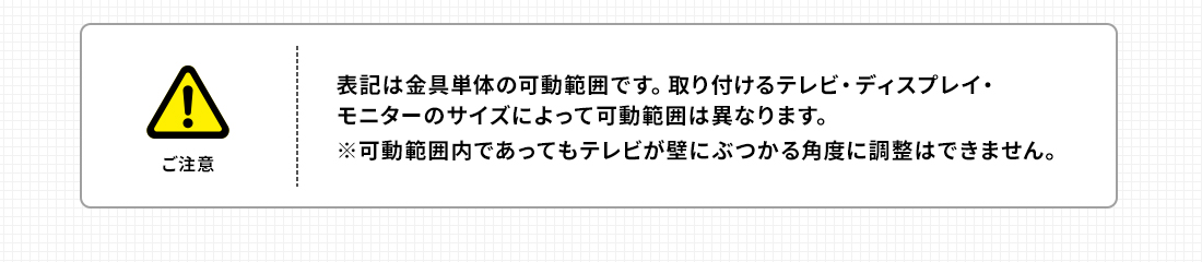 ご注意。表記は金具単体の可動範囲です。取り付けるテレビ・ディスプレイ・モニターのサイズによって可動範囲は異なります。※可動範囲内であってもテレビが壁にぶつかる角度に調整はできません。