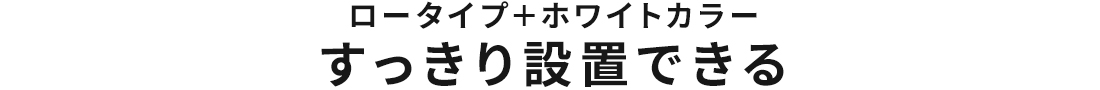 ロータイプ＋ホワイトカラー すっきり設置できる