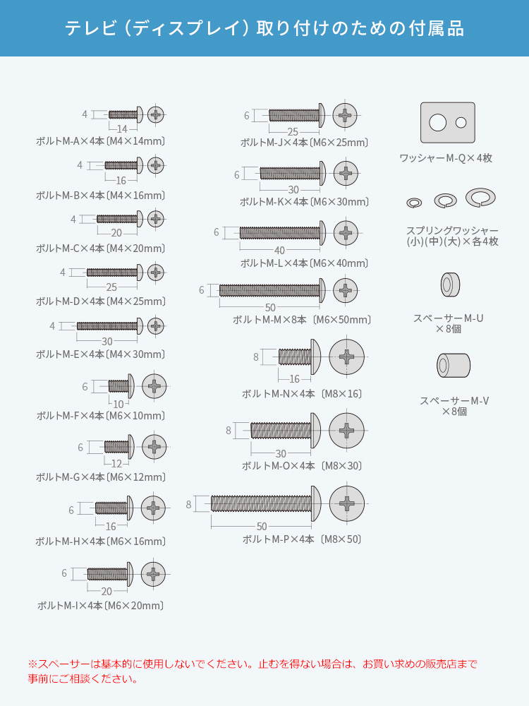 テレビ（ディスプレイ）取り付けのための付属品はM4・M6・M8サイズのボルトをそれぞれ複数の長さでご用意しており、合計17種類（各4本）を同梱。さらに、ワッシャー（平ワッシャー・スプリングワッシャー）や、厚み調整に便利なスペーサーも付属しているため、さまざまな機種や取り付け条件に対応可能です。注意：※スペーサーは基本的に使用しないでください。止むを得ない場合は、お買い求めの販売店まで事前にご相談ください。