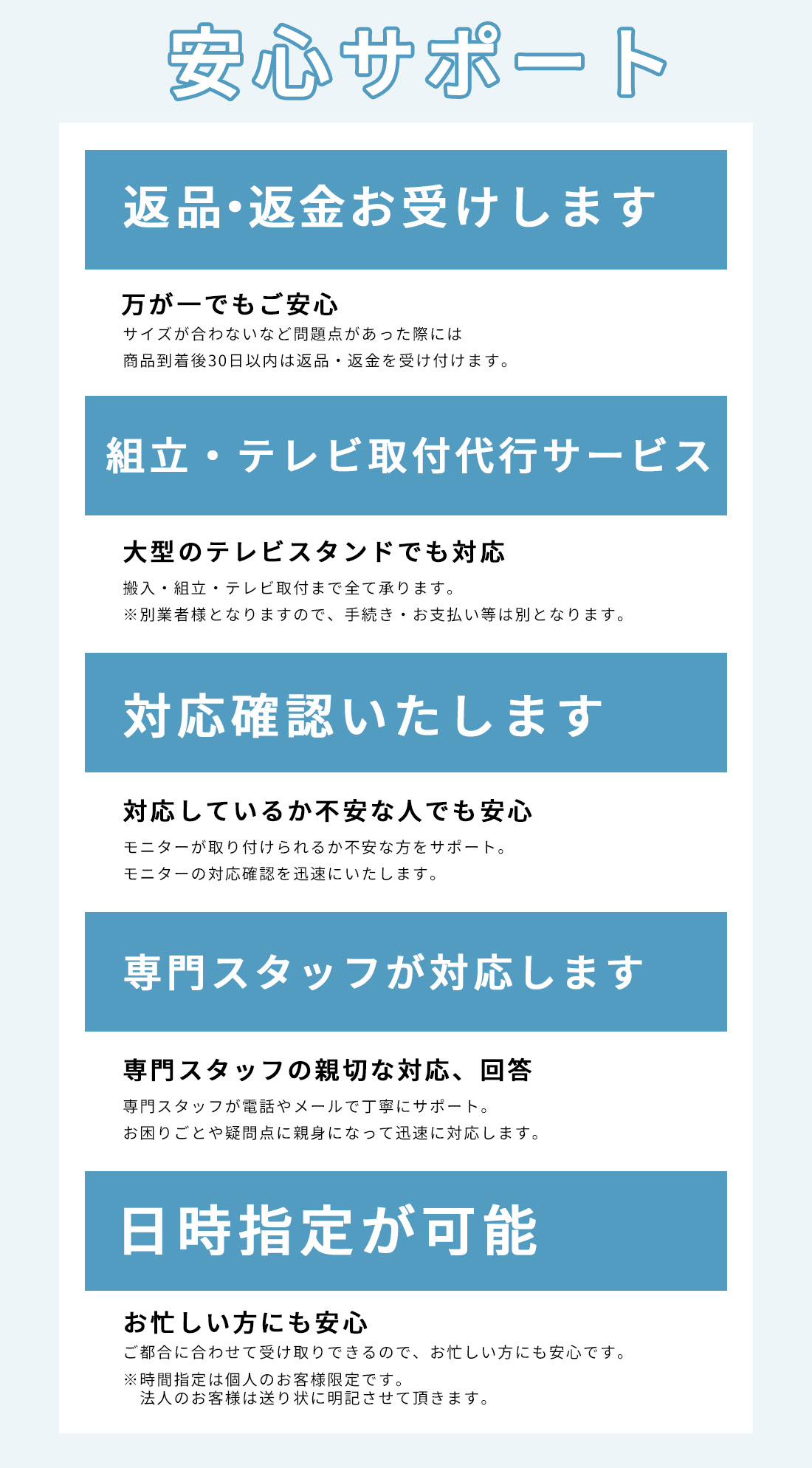 安心して購入いただけるサポートをご用意しています。返金・返品に対応しており、組立やテレビの代行サービス、モニターの対応確認も可能で専門のスタッフが対応いたします。また、お忙しい方にも安心な受け取りの日時指定が可能です。