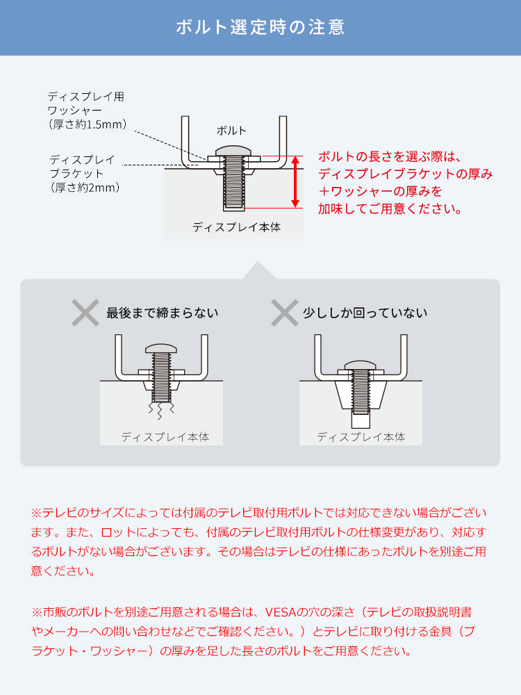 ボルト選定時の注意、ボルトの長さを選ぶ際は、ディスプレイブラケットの厚み＋ワッシャーの厚みを加味してご用意ください。※テレビのサイズによっては付属のテレビ取付用ボルトでは対応できない場合がございます。また、ロットによっても、付属のテレビ取付用ボルトの仕様変更があり、対応するボルトがない場合がございます。その場合はテレビの仕様にあったボルトを別途ご用意ください。市販のボルトを別途ご用意される場合は、VESAの穴の深さ（テレビの取扱説明書やメーカーへの問い合わせなどでご確認ください。）とテレビに取り付ける金具（ブラケット・ワッシャー）の厚みを足した長さのボルトをご用意ください。