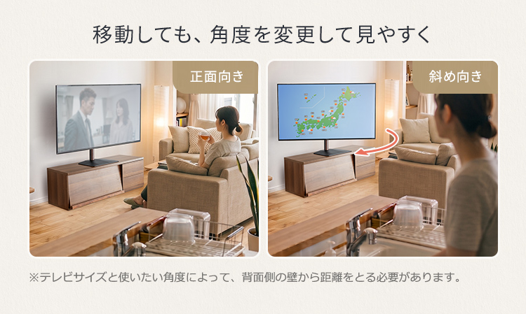 移動しても、角度を変更して見やすく。※テレビサイズと使いたい角度によって、背面側の壁から距離をとる必要があります。