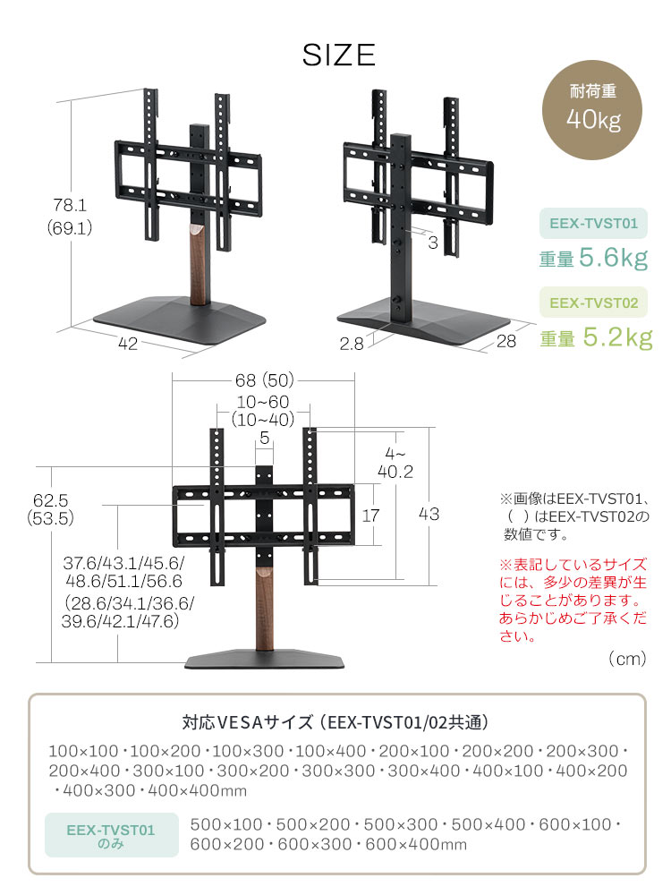 SIZE:EEX-TVST01の重量5.6kg、EEX-TVST02の重量5.2kg。耐荷重40kg。VESA規格は100×100~400×400mmまでの幅広いサイズに対応し、EEX-TVST01のみ500×100~600×400mmまでの大型VESAサイズにも対応しています。※表記しているサイズには、多少の差異が生じることがあります。あらかじめご了承ください。