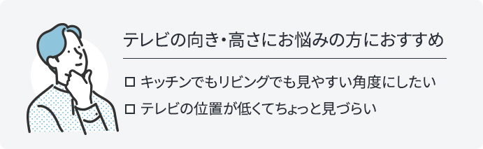 テレビの向き・高さにお悩みの方におすすめ。キッチンでもリビングでも見やすい角度にしたい、テレビの位置が低くてちょっと見づらい、そんなあなたにおすすめです。