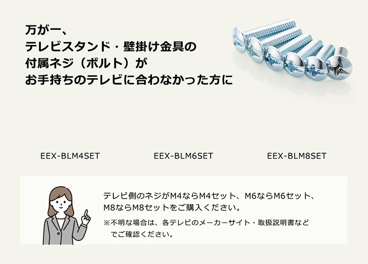 万が一、テレビスタンド・壁掛け金具の付属ネジ(ボルト)がお手持ちのテレビに合わなかった方に。テレビ側のネジがM4ならM4セット、M6ならM6セット、M8ならM8セットをご購入ください。※不明な場合は、各テレビのメーカーサイト・取扱説明書などでご確認ください。