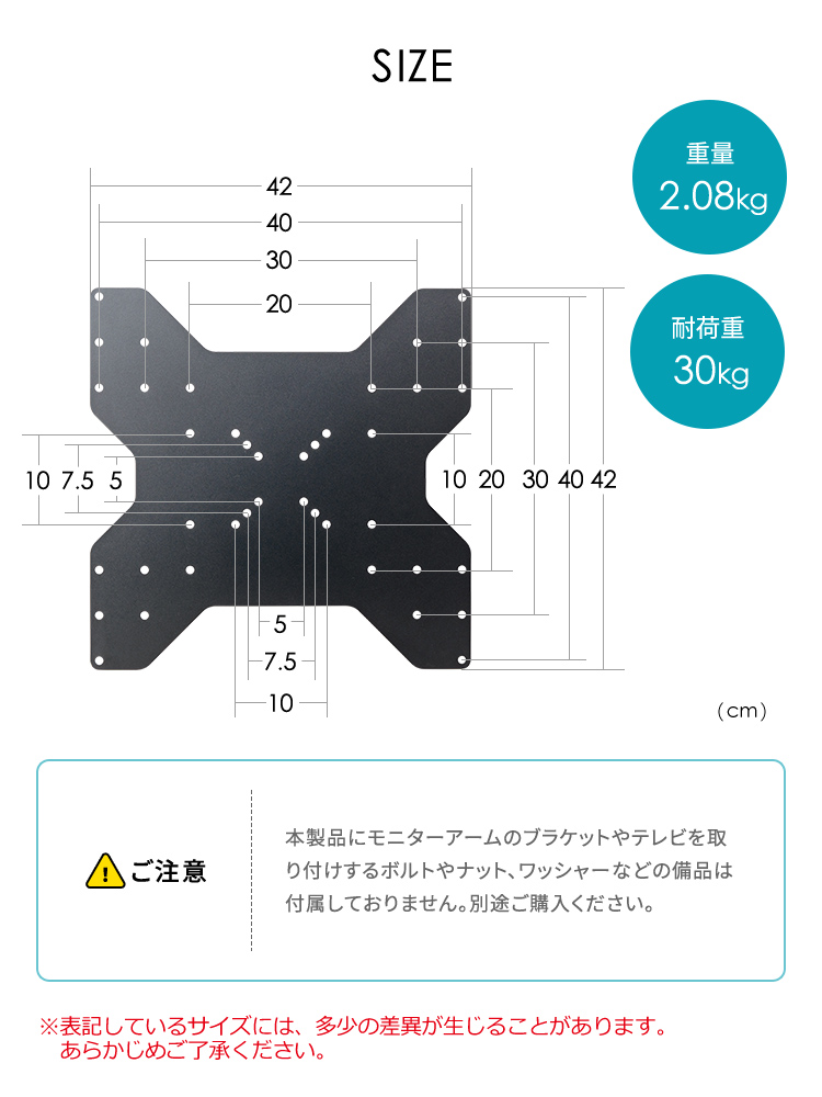 SIZE：縦42cm×横42cm、重量は2.08kg、耐荷重は30kgです。以下にご注意ください、本製品にモニターアームのブラケットやテレビを取り付けするボルトやナット、ワッシャーなどの備品は付属しておりません。別途ご購入ください。※表記しているサイズには、多少の差異が生じることがあります。 あらかじめご了承ください。