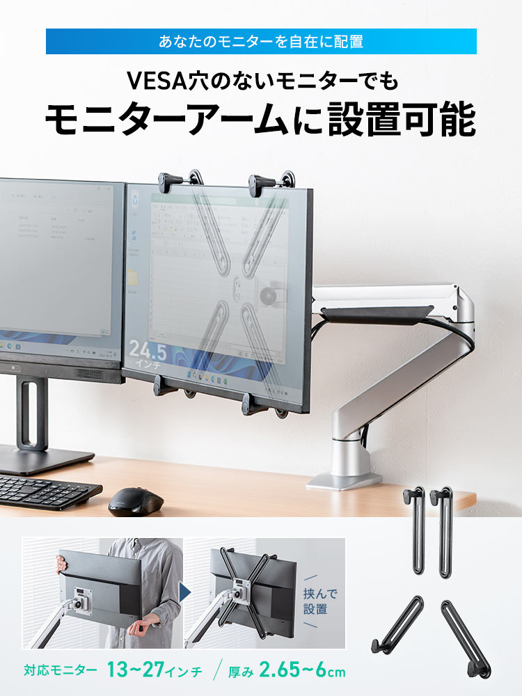 VESA穴のないモニターでも、モニターアームに設置可能なので、あなたのモニターを自在に配置できます。対応モニター13～27インチ、厚み2.65～6cm。