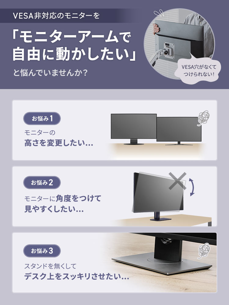 VESA非対応のモニターを「モニターアームで自由に動かしたい」と悩んでいませんか？お悩み1、モニターの高さを変更したい...。お悩み2、モニターに角度をつけて見やすくしたい...。お悩み3、スタンドを無くしてデスク上をスッキリさせたい...。