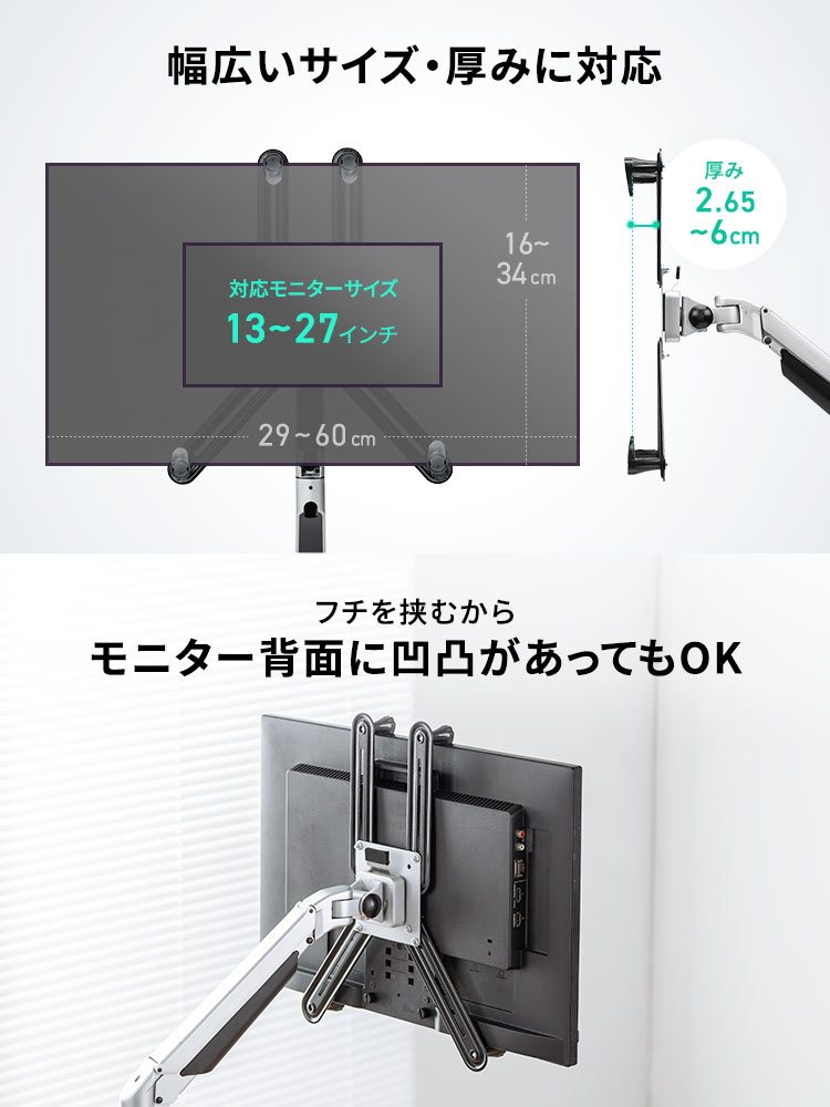 対応モニターサイズ13～27インチ、厚み2.65～6cmの、幅広いサイズ・厚みに対応しています。フチを挟むからモニター背面に凹凸があってもOKです。