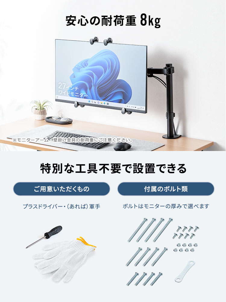 安心の耐荷重8kg。※モニターアーム・壁掛け金具の耐荷重にご注意ください。特別な工具付属不要で設置できます。ご用意いただくもの、プラスドライバー・（あれば）軍手。付属のボルト類、ボルトはモニターの厚みで選べます。