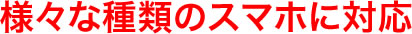 様々な種類のスマホに対応