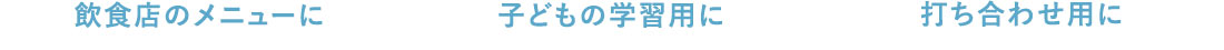 飲食店のメニューに 子どもの学習用に 打ち合わせ用に