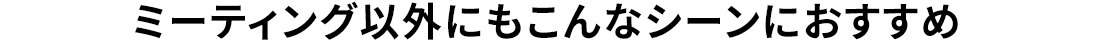 ミーティング以外にもこんなシーンにおすすめ