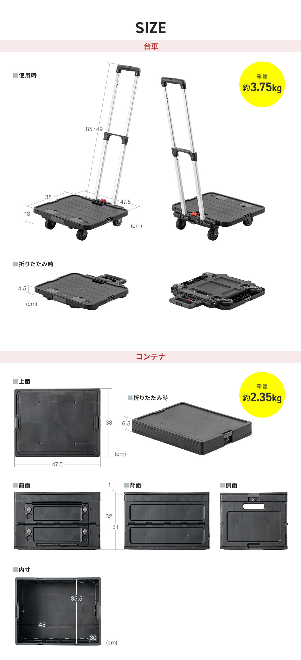 SIZE：台車の荷台部分は幅47.5cm×奥行38cm×高さ13cmで、持ち手は85cmと45cmの2段階調整が可能、折りたたみ時の高さは4.5cm。重量は約3.75kg。コンテナは幅47.5cm×奥行38cm×高さ32cmで、折りたたむと高さ6.5cmに。内寸は幅45cm×奥行35.5cm×高さ30cmです。重量は約2.35kg。