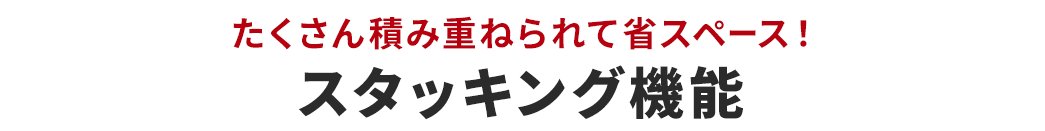 たくさん積み重ねられて省スペース！スタッキング機能。