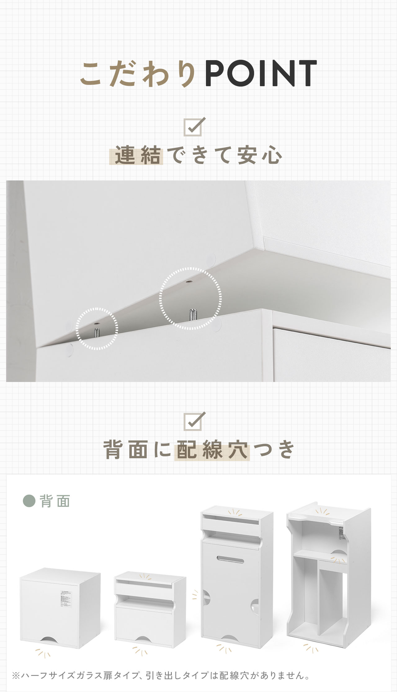 こだわりPOINTとして、連結できて安心な構造に加え、配線穴付きでケーブルをすっきり通せます。※ハーフサイズガラス扉タイプ、引き出しタイプは配線穴がありません。