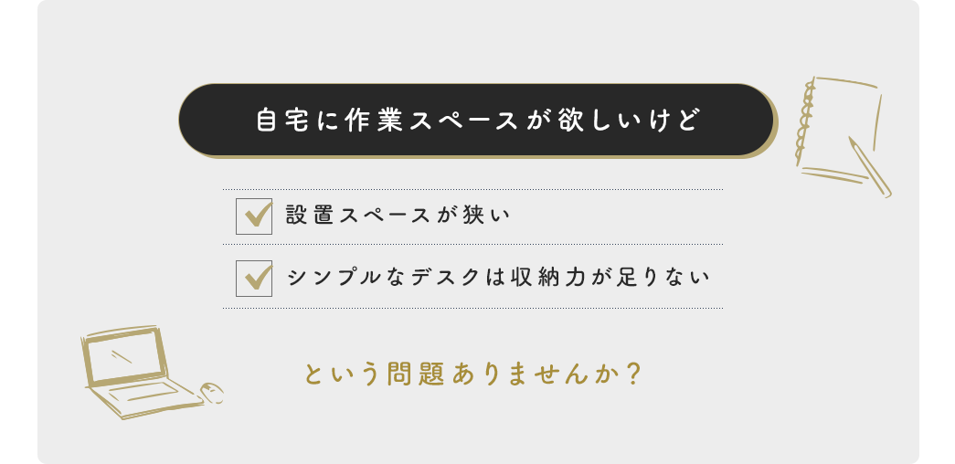 自宅に作業スペースが欲しいけど、設置スペースが狭い、シンプルなデスクは収納力が足りない という問題ありませんか？