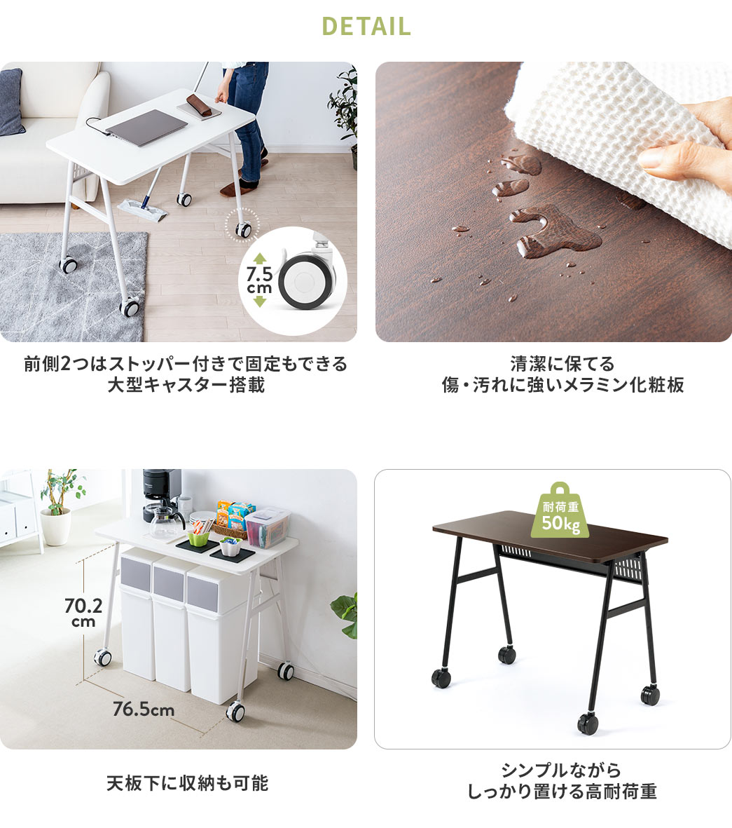 DETAIL 前側2つはストッパー付きで固定もできる大型キャスター搭載 清潔に保てる傷・汚れに強いメラミン化粧板 天板下に収納も可能 シンプルながらしっかり置ける高耐荷重