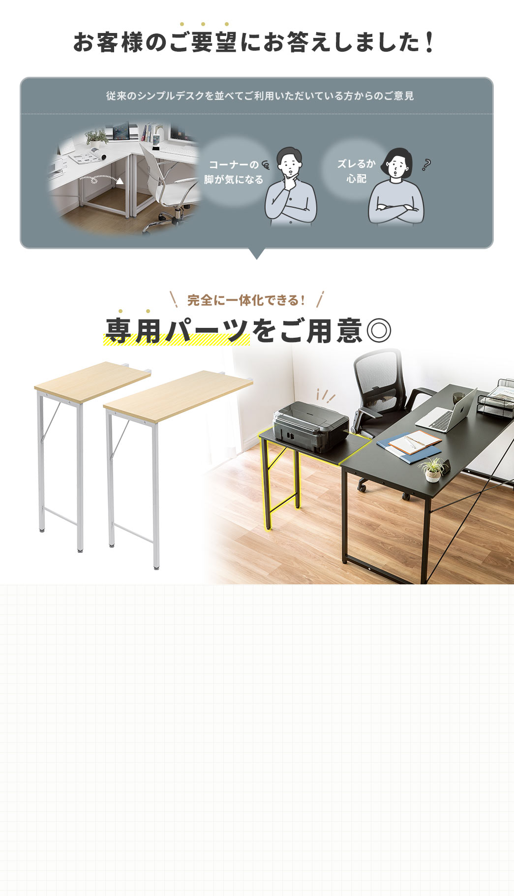 コーナーの脚が気になる、ズレるか心配など、従来のシンプルデスクを並べてご利用いただいている方からのご意見にお答えし、完全に一体化できる専用パーツをご用意しました。