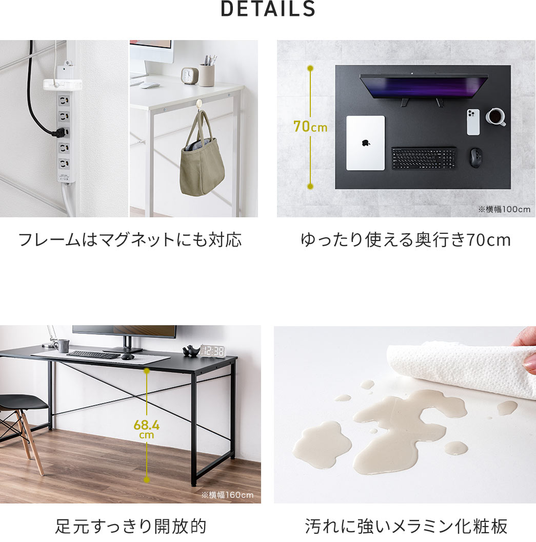 DETAILS:フレームはマグネットにも対応し汚れに強いメラニン化粧板を採用、天板はゆったり使える奥行き70cmで足元はすっきり開放的。