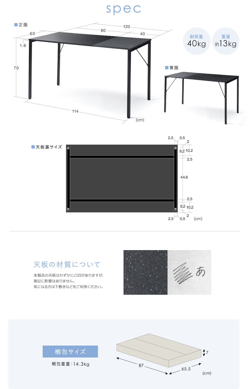 spec:重量は約13kgで、耐荷重は40kgです。天板の材質について本製品の天板はわずかに凸凹がありますが、筆記に影響はありません。気になる方は下敷きなどをご利用ください。梱包サイズは幅87cm×奥行き65.5cm×高さ7cmで、梱包重量は14.3kgです。