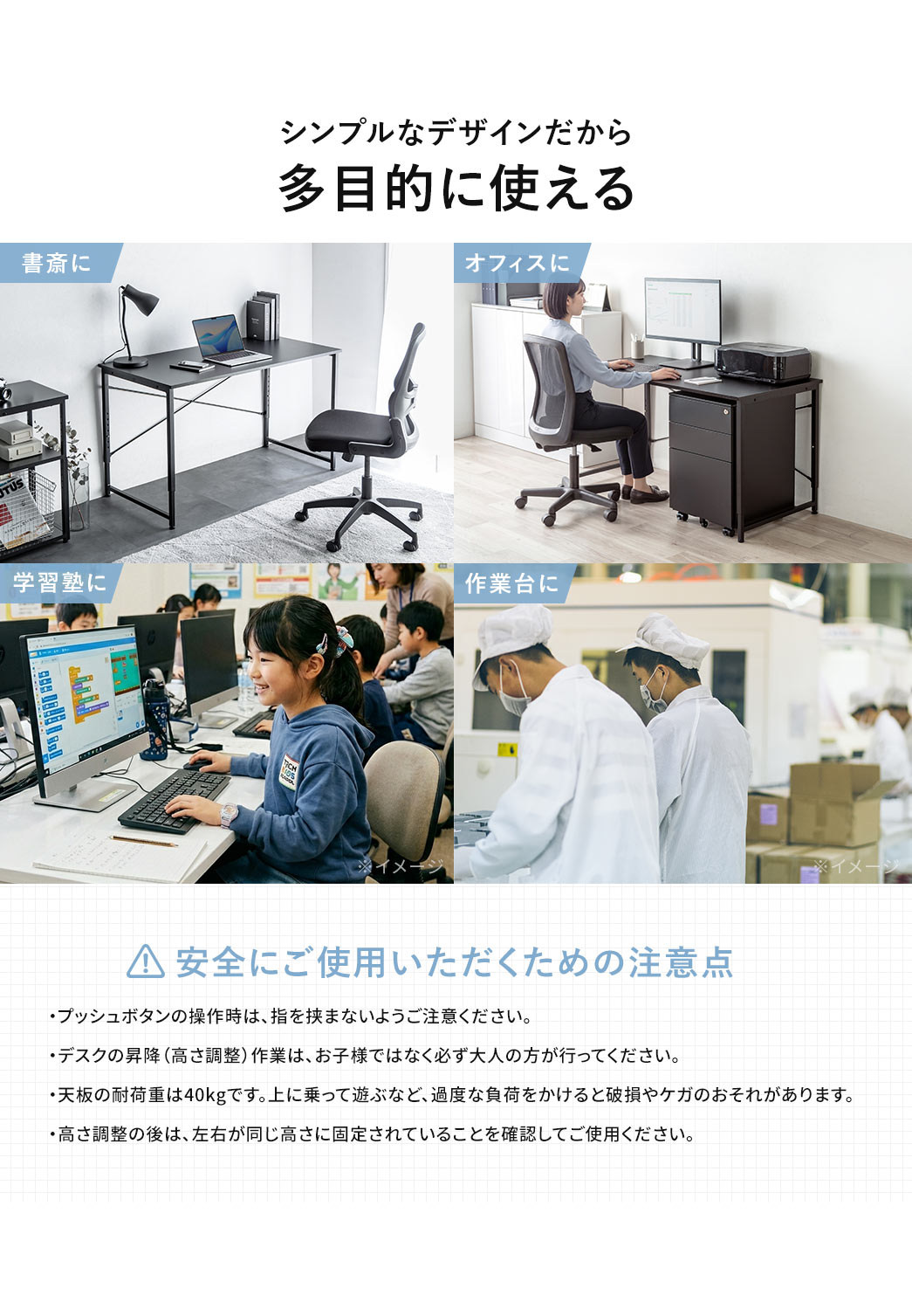 シンプルなデザインだから書斎やオフィス、学習塾など多目的に使えます。安全にご使用いただくため以下にご注意ください、プッシュボタン操作時は指を挟まないようご注意ください。デスクの昇降や高さ調整は、お子様ではなく必ず大人の方が行ってください。天板の耐荷重は40kgで、上に乗るなど過度な負荷をかけると破損やケガのおそれがあります。高さ調整後は、左右が同じ高さに固定されていることを確認してご使用ください。