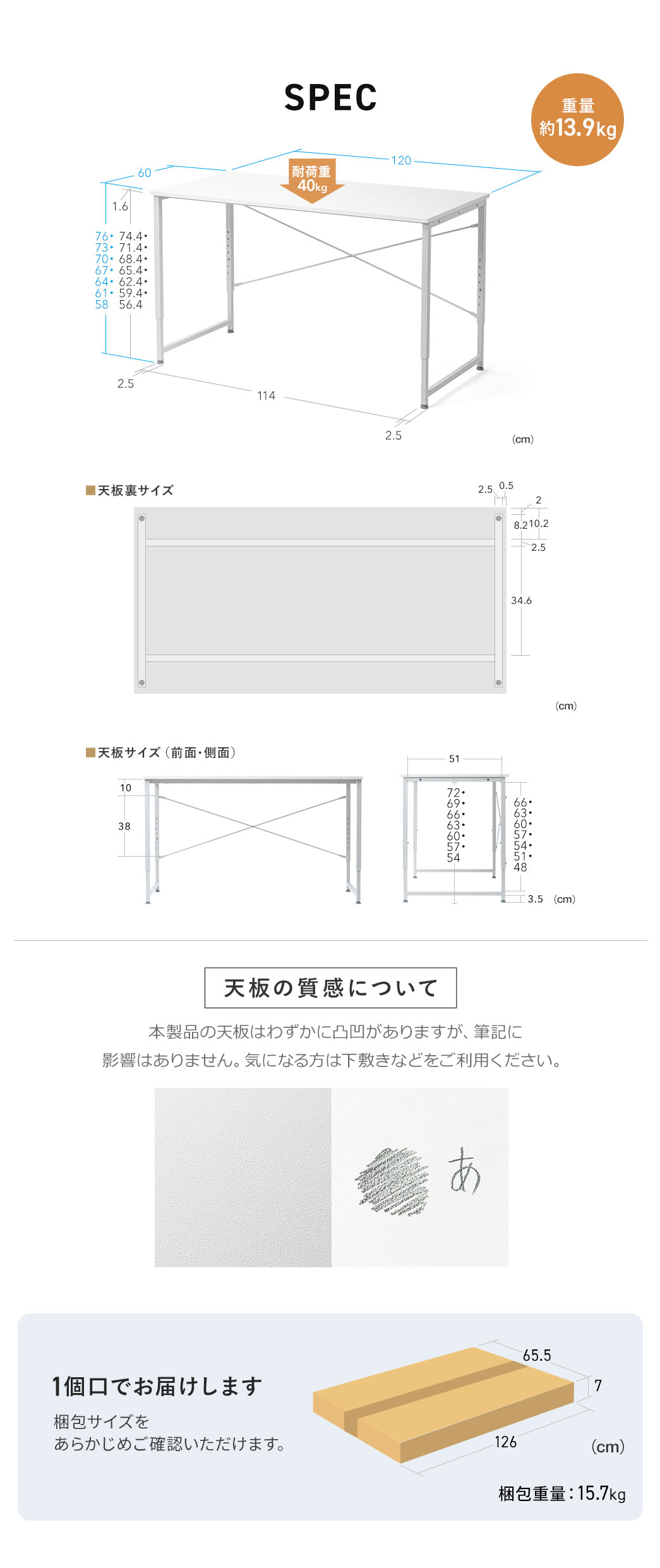 SPEC：幅120cm×奥行き60cm×高さ58～76cm、重量約13.9kg、耐荷重40kgです。本製品の天板はわずかに凸凹がありますが、筆記に 影響はありません。気になる方は下敷きなどをご利用ください。本製品は1個口でお届けします。梱包サイズは幅126cm×奥行き65.5cm×高さ7cm、梱包重量は15.7kgです。
