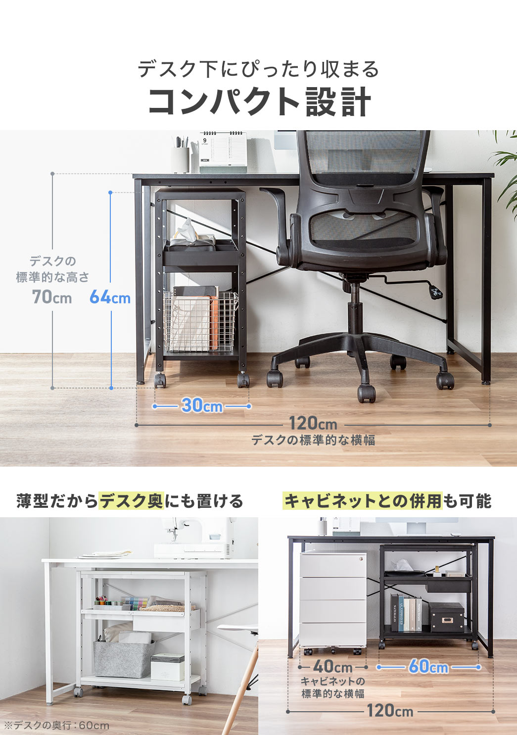 デスク下にぴったり収まるコンパクト設計になっており、薄型なのでデスク奥にも置きやすく、キャビネットとの併用も可能です。