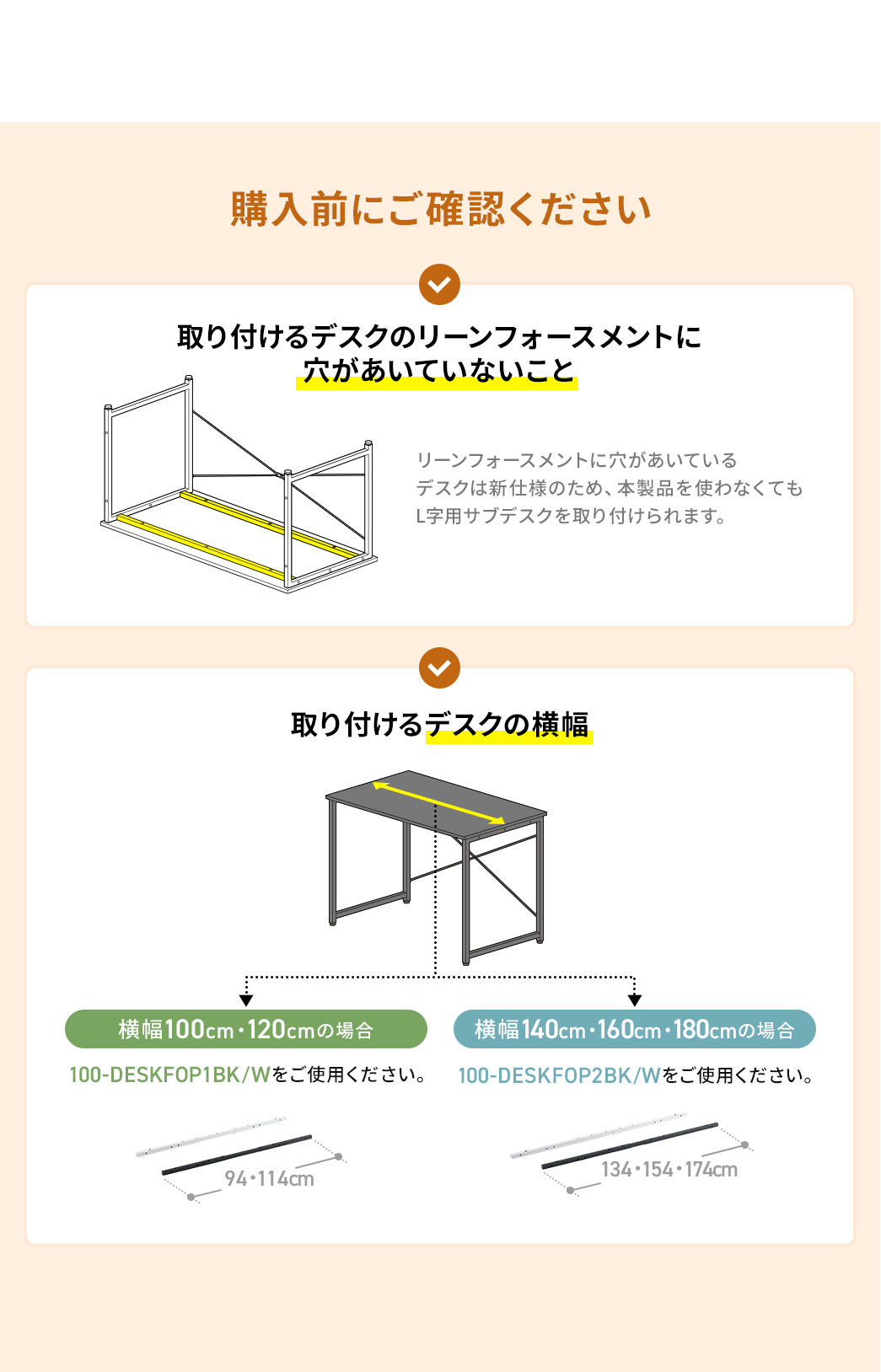 購入前に以下についてご確認ください。1、取り付けるデスクのリーンフォースメントに穴があいていないこと、２、取り付けるデスクの横幅。横幅100cmまたは120cmの場合は100-DESKFOP1シリーズ、横幅が140cm、160cm、または180cmの場合は100-DESKFOP2シリーズをご使用ください