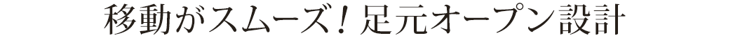 移動がスムーズ！足元オープン設計。
