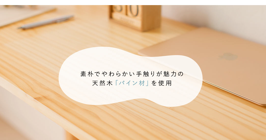 素朴でやわらかい手触りが魅力の天然木「パイン材」を使用