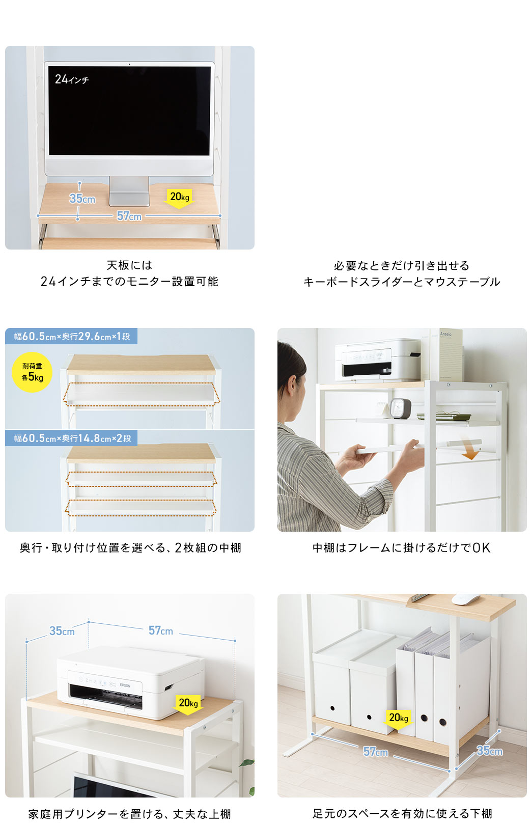 天板には24インチまでのモニター設置可能 必要なときだけ引き出せるキーボードスライダーとマウステーブル 奥行・取り付け位置を選べる、2枚組の中棚 中棚はフレームに掛けるだけでOK 家庭用プリンターを置ける、丈夫な上棚 足元のスペースを有効に使える下棚