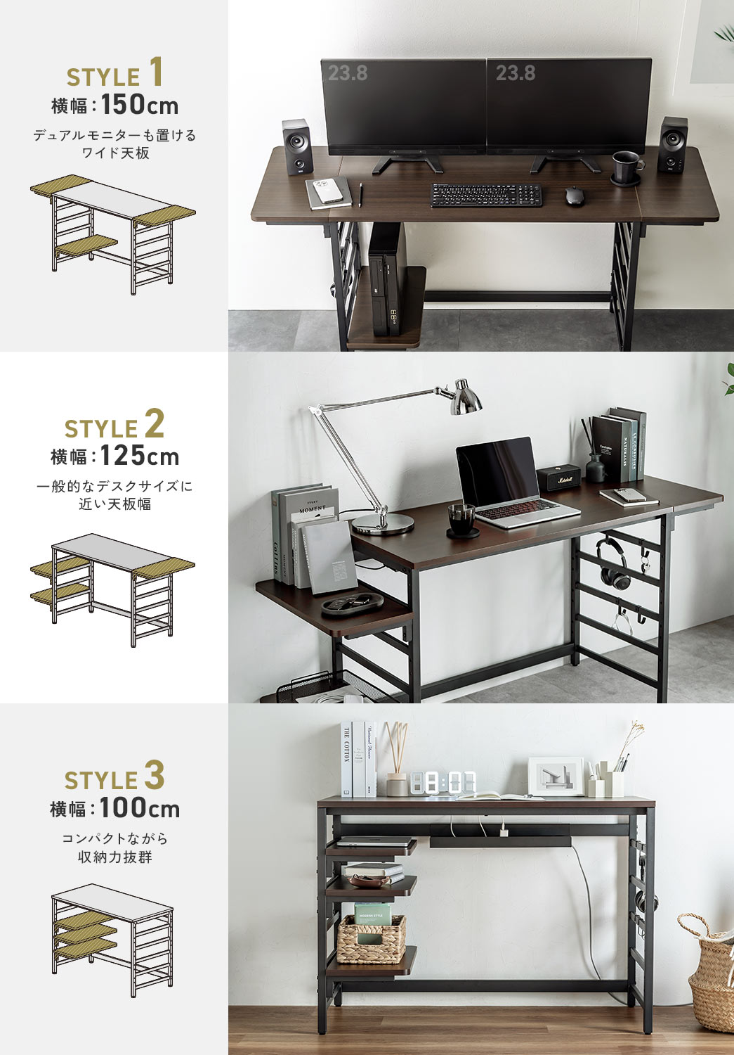 STYLE 1 横幅：150cm デュアルモニターも置ける ワイド天板 STYLE 2 横幅：125cm 一般的なデスクサイズに 近い天板幅 STYLE 3 横幅：100cm コンパクトながら 収納力抜群