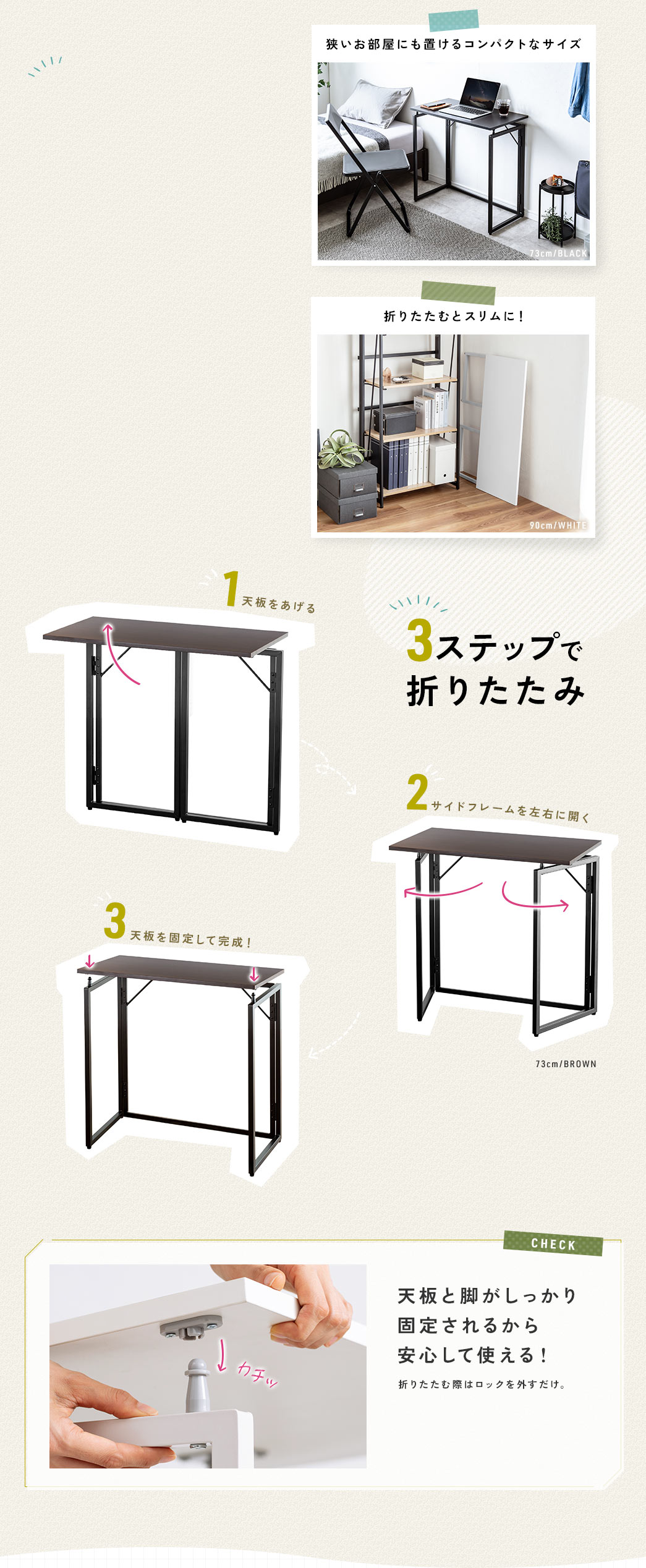 狭いお部屋にも置けるコンパクトなサイズで折りたためばスリムに収納！天板をあげて、彩度フレームを左右に開き、天板を固定する3ステップで組み立て出来きます。また、天板と脚がしっかり固定されるから安心して使えます。