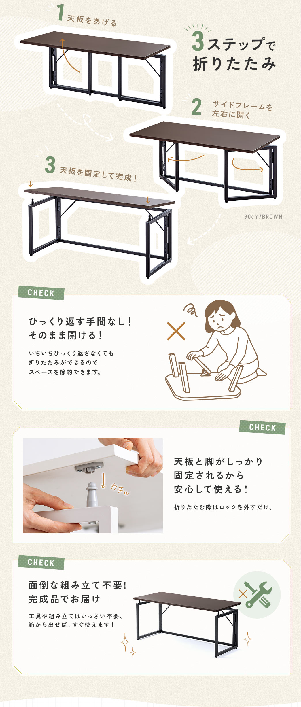 天板を上げ、サイドフレームを左右に開き、天板を固定するだけの3ステップで折りたたみ可能、ひっくり返さずに収納でき天板と脚がしっかりと固定されるので安心して使える！また、完成品でお届けするので箱から出せば、すぐ使えます！