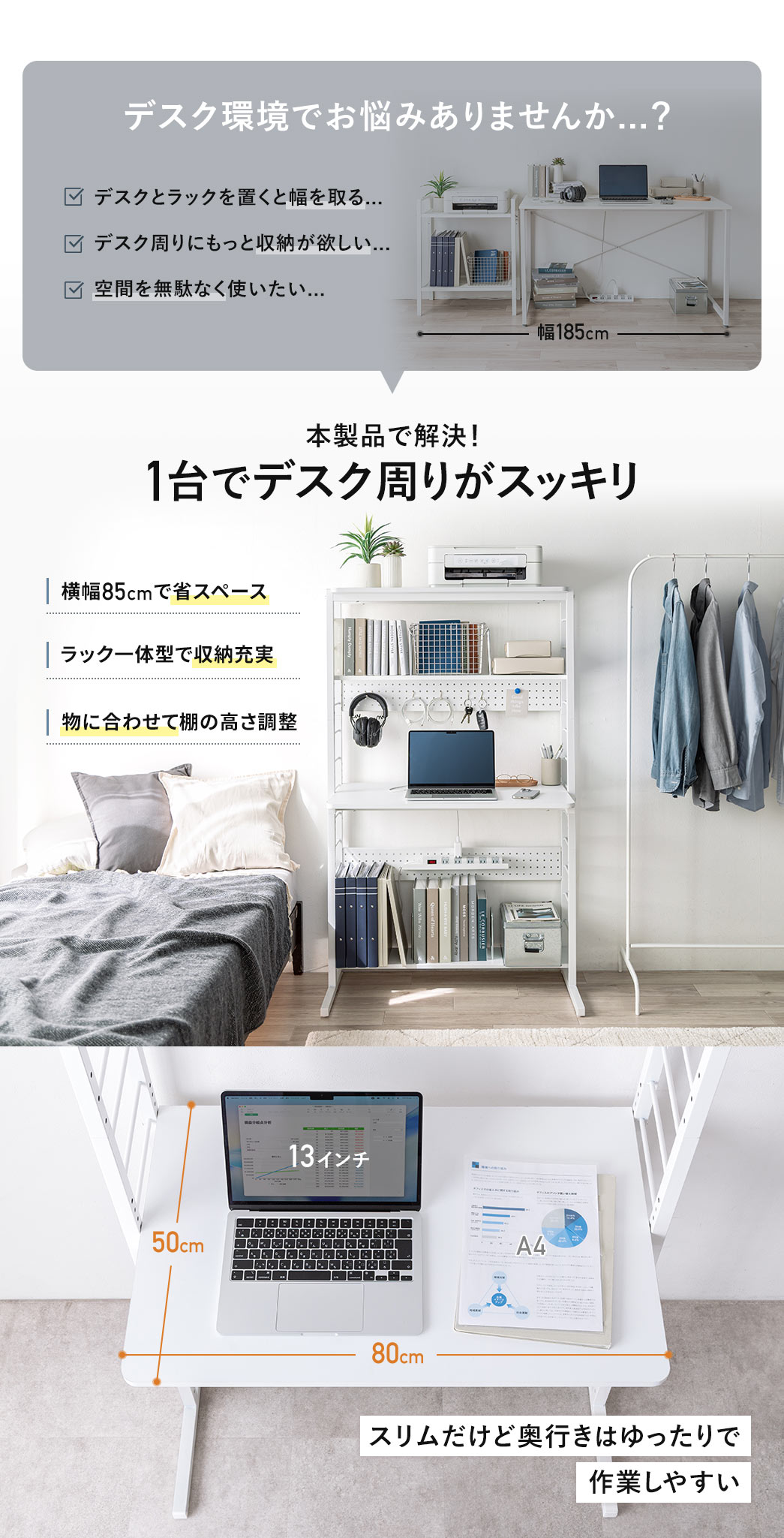 デスクとラックを置くと幅を取る、デスク周りにもっと収納が欲しい、空間を無駄なく使いたい、などのデスク環境でお悩みありませんか？そんなお悩みを本製品で解決！横幅85cmの省スペースで、ラック一体型で収納充実、物に合わせて棚の高さを調整できるので、1台でデスク周りがスッキリします。スリムだけど奥行きはゆったりしているので、作業しやすいです。