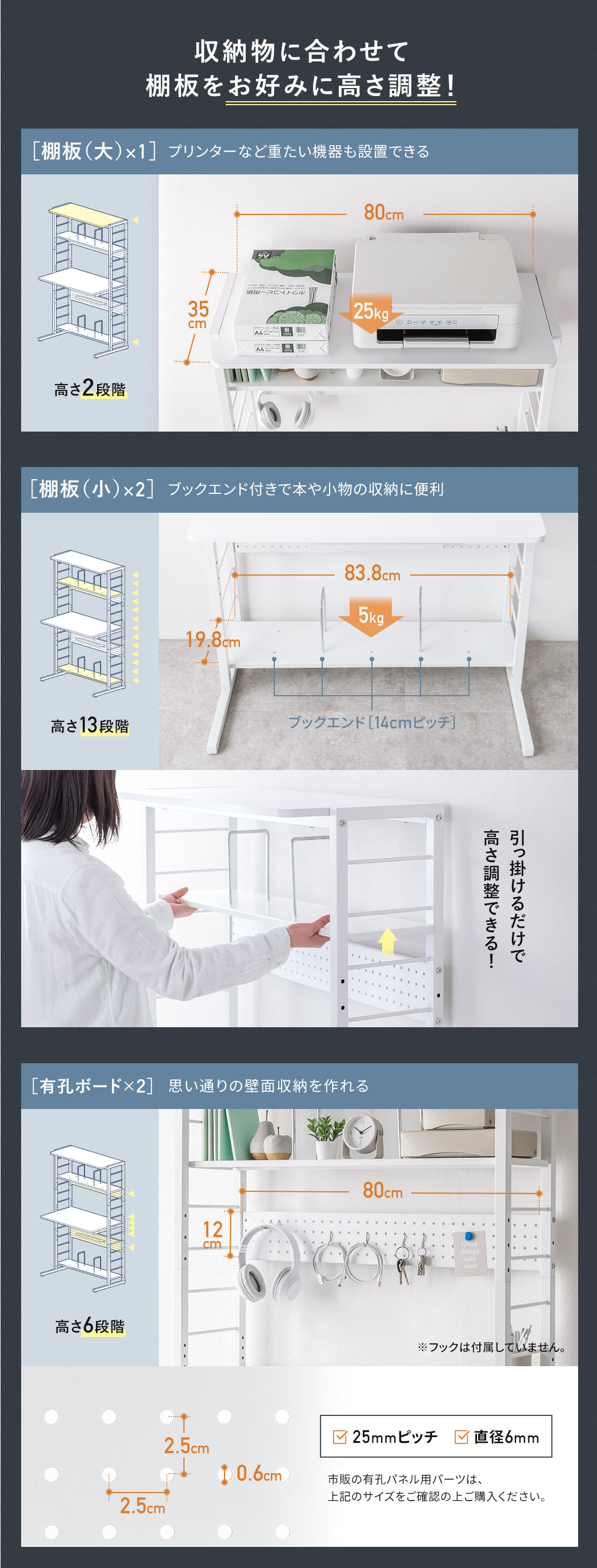 収納物に合わせて 棚板をお好みに高さ調整！棚板（大）×1でプリンターなど重たい機器も設置。棚板（小）×2で、ブックエンド付きで本や小物の収納に便利。引っ掛けるだけで高さ調整ができます。有孔ボード×2で、思い通りの壁面収納を作ることもできます。25mmピッチ、直径6mm、市販の有孔パネル用パーツは、上記のサイズをご確認の上ご購入ください。