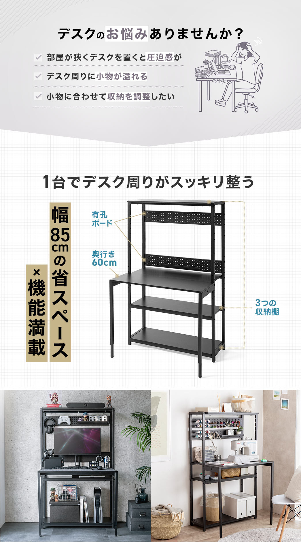 部屋が狭くデスクを置くと圧迫感がある、デスク周りに小物が溢れる、小物に合わせて収納を調整したいなどデスクのお悩みありませんか？本製品なら幅85cmの省スペースで機能満載だから1台でデスク周りがスッキリ整う。