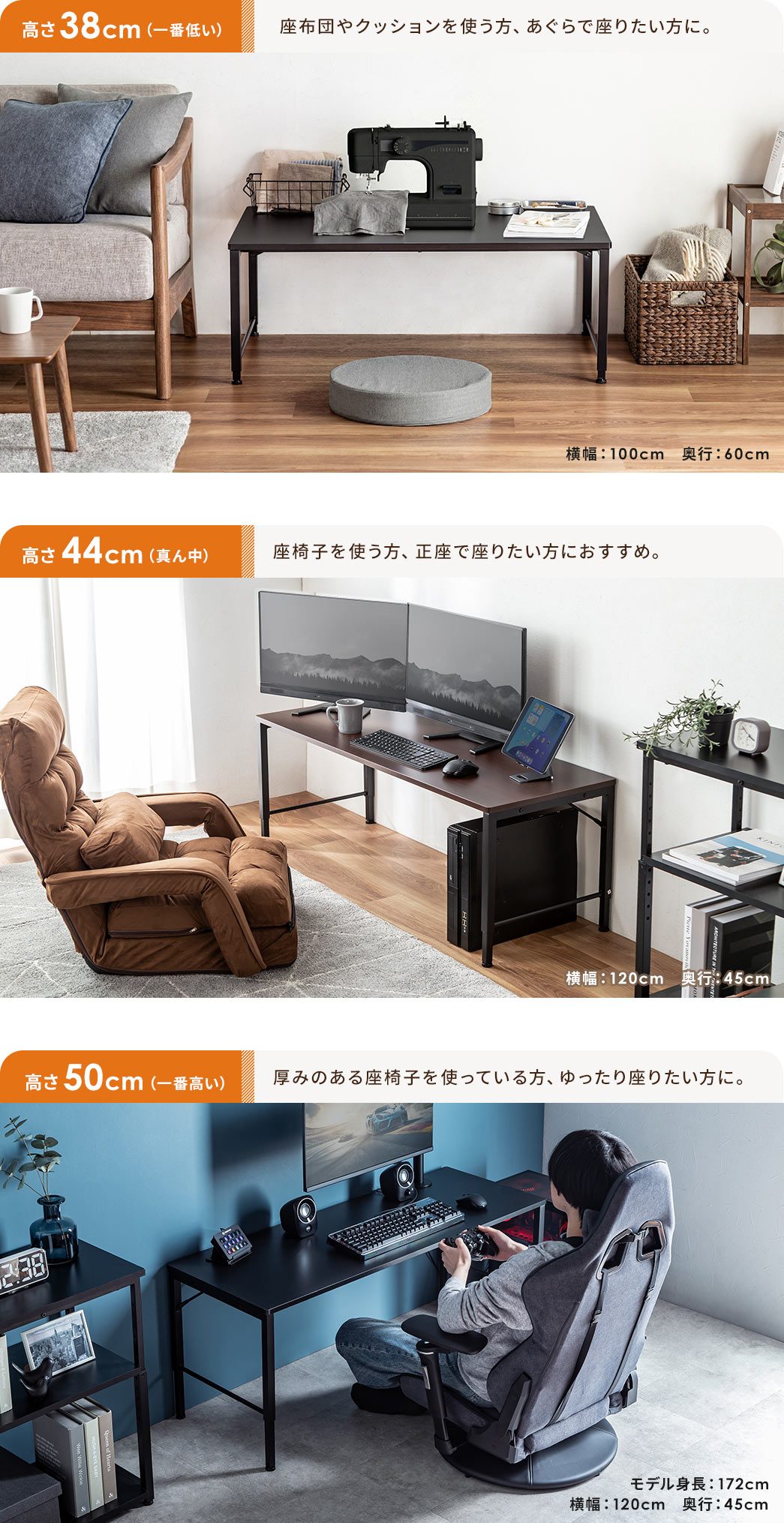 座布団やクッションを使う方、あぐらで座りたい方に、一番低い高さ38cm。座椅子を使う方、正座で座りたい方におすすめ、真ん中の高さ44cm。厚みのある座椅子を使っている方、ゆったり座りたい方に、一番高い高さ50cm。