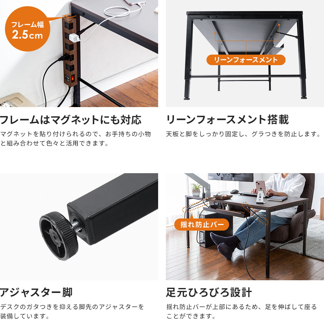 マグネットを貼り付けられるので、お手持ちの小物と組み合わせて色々と活用できます。また、リーンフォースメントを搭載しているので、天板と脚をしっかり固定し、グラつきを防止します。さらに、デスクのガタつきを抑える脚先のアジャスターを備えており、揺れ防止バーが上部にあるため、オットマンを使用したり、足を伸ばして座ることができます。