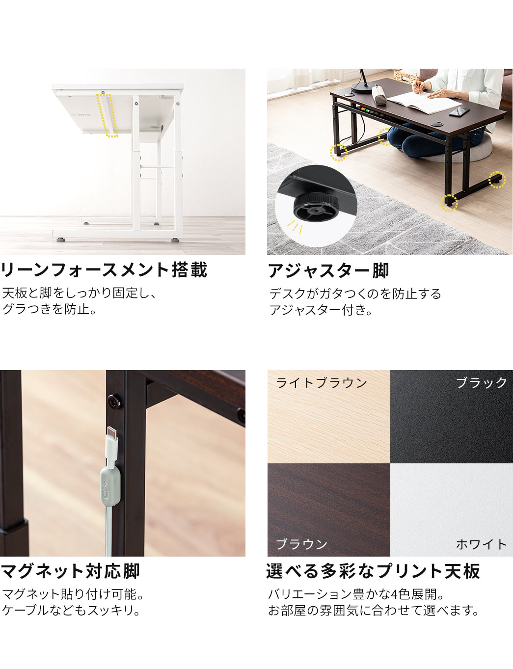 リーンフォースメントを搭載しているので、天板と脚をしっかり固定し、グラつきを防止します。デスクがガタつくのを防止するアジャスター付きで、マグネット貼り付け可能なので、ケーブルなどもスッキリ。さらに、バリエーション豊かな4色展開で、お部屋の雰囲気に合わせて選べます。