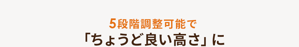 5段階調整が可能で「ちょうど良い高さ」に。