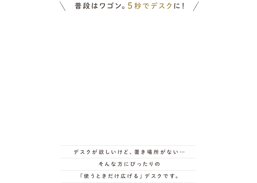 普段はワゴン。5秒でデスクに！ デスクが欲しいけど、置き場所がない…そんな方にぴったりの「使うときだけ広げる」デスクです。