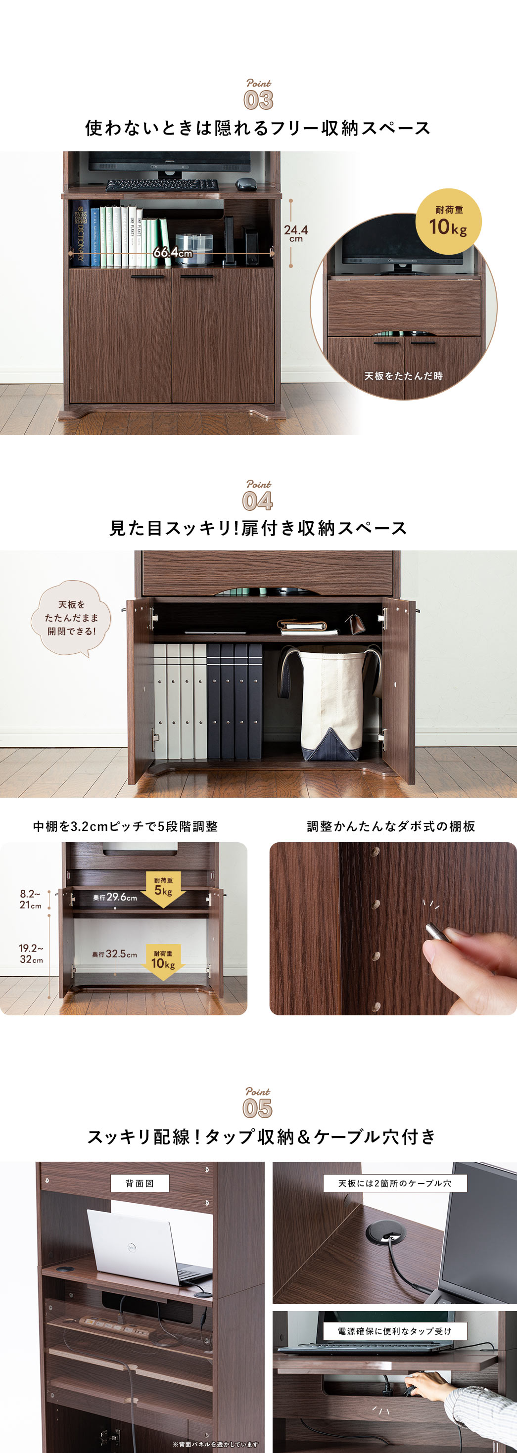 Point01 家庭用のプリンターを載せられる上段 Point02 広げてゆったり作業できる天板 スタンド付きのモニターが入るスペース補強用スライダーでしっかり支えます Point03 使わないときは隠れるフリー収納スペース Point04 見た目スッキリ!扉付き収納スペース 中棚を3.2cmピッチで5段階調整 調整かんたんなダボ式の棚板 Point05 スッキリ配線！タップ収納＆ケーブル穴付き